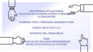 UNIVERSIDAD DE GUAYAQUIL
FACULTAD DE FILOSOFÍA LETRAS Y CIENCIAS EN
LA EDUCACIÓN
NOMBRES: KERLY FERNANDA GONZABAY POZO
CURSO: PEI-S-CO-2-1 A-1
DOCENTE: MSc. DIGNA MEJIA
TEMA
MODELOS DE TECLADOS ERGONÓMICOS
MODELOS DE PANTALLAS TÁCTILES
 