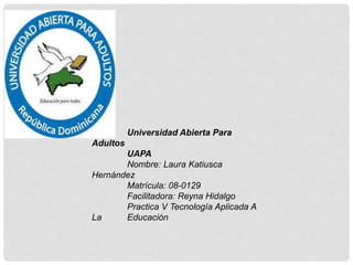 Universidad Abierta Para
Adultos
UAPA
Nombre: Laura Katiusca
Hernández
Matrícula: 08-0129
Facilitadora: Reyna Hidalgo
Practica V Tecnología Aplicada A
La Educación
 