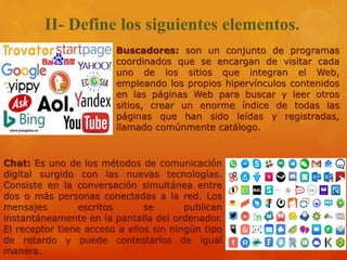 II- Define los siguientes elementos.
Buscadores: son un conjunto de programas
coordinados que se encargan de visitar cada
uno de los sitios que integran el Web,
empleando los propios hipervínculos contenidos
en las páginas Web para buscar y leer otros
sitios, crear un enorme índice de todas las
páginas que han sido leídas y registradas,
llamado comúnmente catálogo.
Chat: Es uno de los métodos de comunicación
digital surgido con las nuevas tecnologías.
Consiste en la conversación simultánea entre
dos o más personas conectadas a la red. Los
mensajes escritos se publican
instantáneamente en la pantalla del ordenador.
El receptor tiene acceso a ellos sin ningún tipo
de retardo y puede contestarlos de igual
manera.
 