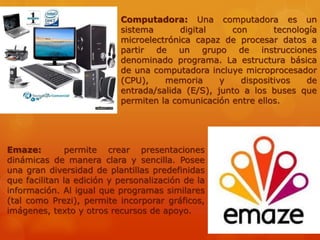 Computadora: Una computadora es un
sistema digital con tecnología
microelectrónica capaz de procesar datos a
partir de un grupo de instrucciones
denominado programa. La estructura básica
de una computadora incluye microprocesador
(CPU), memoria y dispositivos de
entrada/salida (E/S), junto a los buses que
permiten la comunicación entre ellos.
Emaze: permite crear presentaciones
dinámicas de manera clara y sencilla. Posee
una gran diversidad de plantillas predefinidas
que facilitan la edición y personalización de la
información. Al igual que programas similares
(tal como Prezi), permite incorporar gráficos,
imágenes, texto y otros recursos de apoyo.
 