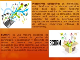 Plataforma Educativa: En informática,
una plataforma es un sistema que sirve
como base para hacer funcionar
determinados módulos de hardware o de
software con los que es compatible. Dicho
sistema está definido por un estándar
alrededor del cual se determina una
arquitectura de hardware y una plataforma
de software (incluyendo entornos de
aplicaciones).
SCORM: es una manera específica de
construir un sistema de gestión de
aprendizaje y capacitación y contenido de
cursos de manera que pueda ser
compartido con otros sistemas que utilicen
SCORM. SCORM te permite empaquetar tu
contenido y compartirlo con otros sistemas.
 