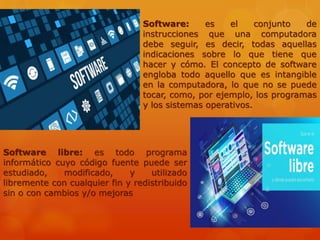 Software: es el conjunto de
instrucciones que una computadora
debe seguir, es decir, todas aquellas
indicaciones sobre lo que tiene que
hacer y cómo. El concepto de software
engloba todo aquello que es intangible
en la computadora, lo que no se puede
tocar, como, por ejemplo, los programas
y los sistemas operativos.
Software libre: es todo programa
informático cuyo código fuente puede ser
estudiado, modificado, y utilizado
libremente con cualquier fin y redistribuido
sin o con cambios y/o mejoras
 