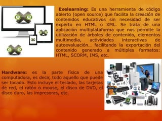 Exelearning: Es una herramienta de código
abierto (open source) que facilita la creación de
contenidos educativos sin necesidad de ser
experto en HTML o XML. Se trata de una
aplicación multiplataforma que nos permite la
utilización de árboles de contenido, elementos
multimedia, actividades interactivas de
autoevaluación… facilitando la exportación del
contenido generado a múltiples formatos:
HTML, SCORM, IMS, etc.
Hardware: es la parte física de una
computadora, es decir, todo aquello que puede
ser tocado. Esto incluye el teclado, las tarjetas
de red, el ratón o mouse, el disco de DVD, el
disco duro, las impresoras, etc.
 