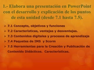 1.- Elabora una presentación en PowerPoint
con el desarrollo y explicación de los puntos
de esta unidad (desde 7.1 hasta 7.5).
 7.1 Concepto, objetivos y funciones
 7.2 Características, ventajas y desventajas.
 7.3 Contenidos digitales y procesos de aprendizaje
 7.4 Paquetes de IMS y Scorm
 7.5 Herramientas para la Creación y Publicación de
Contenido Didácticos. Características.
 