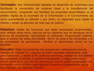 Concepto: Son herramientas digitales de desarrollo de contenidos que
facilitaran la transmisión de nuestras ideas y la transferencia del
conocimiento, integrando con facilidad los proyectos desarrollados en el
ámbito digital de la Sociedad de la Información y el Conocimiento así
como aumentando su difusión y por tanto, su capacidad para captar el
interés y atraer la atención de todo tipo de público.
Objetivo: Dadas las funciones que estas tecnologías proporcionan,
cabe señalar entre otros, algunos de los objetivos que se persiguen en el
proceso de enseñanza –aprendizaje al utilizarlas: Proporcionar criterios
para el control de estas actividades Servir de guía a los contenidos y a
las actividades de aprendizaje Facilitar el aprendizaje online en los
alumnos.
Función: Estas herramientas son programas o aplicaciones que se
instalan en nuestra PC,( algunas de estas necesitan aplicaciones Java
para funcionar), y desde la PC podemos entonces, realizar las actividades
que queremos presentar a nuestros estudiantes y luego presentarla
online, como es el caso de Exe learning en cual se puede empaquetar los
contenidos como SCORM para después llevarlos a la plataforma con la
que trabajes, por ejemplo, Moodle.
 
