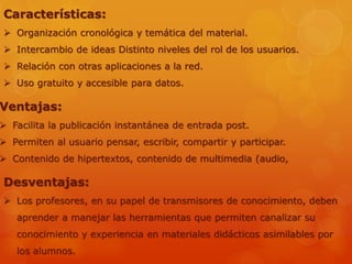 Características:
 Organización cronológica y temática del material.
 Intercambio de ideas Distinto niveles del rol de los usuarios.
 Relación con otras aplicaciones a la red.
 Uso gratuito y accesible para datos.
Ventajas:
 Facilita la publicación instantánea de entrada post.
 Permiten al usuario pensar, escribir, compartir y participar.
 Contenido de hipertextos, contenido de multimedia (audio,
Desventajas:
 Los profesores, en su papel de transmisores de conocimiento, deben
aprender a manejar las herramientas que permiten canalizar su
conocimiento y experiencia en materiales didácticos asimilables por
los alumnos.
 