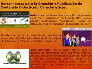 Herramientas para la Creación y Publicación de
Contenido Didácticos. Características.
Ardora: es una herramienta sencilla que permite
crear tanto actividades en formato HTML como
páginas multimedia: crucigramas, sopas de
letras, galerías de imágenes, reproductores, etc.
Cuadernia: es la herramienta de creación de
contenidos digitales educativos de la Consejería
de Educación y Ciencia de Castilla-La Mancha.
Exe Learning : es el editor XHTML para la
creación de contenidos para elearning. Fácil de
utilizar y bastante flexible para exportar, importar
y reutilizar contenidos, permite crear curso
digitales completos; aquí puede verse un
ejemplo de un curso creado con esta
herramienta.
 