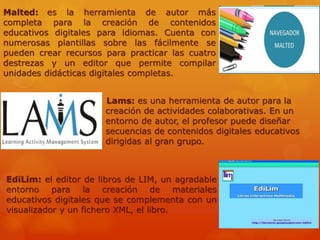 EdiLim: el editor de libros de LIM, un agradable
entorno para la creación de materiales
educativos digitales que se complementa con un
visualizador y un fichero XML, el libro.
Lams: es una herramienta de autor para la
creación de actividades colaborativas. En un
entorno de autor, el profesor puede diseñar
secuencias de contenidos digitales educativos
dirigidas al gran grupo.
Malted: es la herramienta de autor más
completa para la creación de contenidos
educativos digitales para idiomas. Cuenta con
numerosas plantillas sobre las fácilmente se
pueden crear recursos para practicar las cuatro
destrezas y un editor que permite compilar
unidades didácticas digitales completas.
 