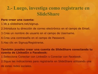2.- Luego, investiga como registrarte en
SlideShare
Para crear una cuenta:
1.Ve a slideshare.net/signup.
2.Introduce tu dirección de correo electrónico en el campo de Email.
3.Crea un nombre de usuario en el campo de Username.
4.Crea una contraseña en el campo de Password.
5.Haz clic en Signup/Registrarse.
También puedes crear una cuenta de SlideShare conectando tu
cuenta de LinkedIn o Facebook:
1.Selecciona Conectar con LinkedIn o Conectar con Facebook.
2.Sigue las indicaciones para registrarte en SlideShare utilizando una
de estas redes sociales.
 