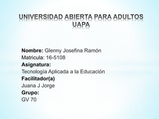 Nombre: Glenny Josefina Ramón
Matricula: 16-5108
Asignatura:
Tecnología Aplicada a la Educación
Facilitador(a)
Juana J Jorge
Grupo:
GV 70
 