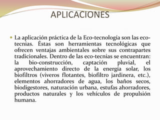 APLICACIONES
 La aplicación práctica de la Eco-tecnología son las eco-
tecnias. Éstas son herramientas tecnológicas que
ofrecen ventajas ambientales sobre sus contrapartes
tradicionales. Dentro de las eco-tecnias se encuentran:
la bio-construcción, captación pluvial, el
aprovechamiento directo de la energía solar, los
biofiltros (viveros flotantes, biofiltro jardinera, etc.),
elementos ahorradores de agua, los baños secos,
biodigestores, naturación urbana, estufas ahorradores,
productos naturales y los vehículos de propulsión
humana.
 