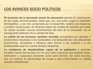 LOS AVANCES SOCIO POLITICOS
El aumento de la demanda social de educación generó la masificación
de las aulas convencionales, dado que, por una parte surgió la explosión
demográfica, y por otra -propiciado por el desarrollo- existía una exigencia
y presión social justas, de alcanzar todos los niveles de estudios por parte
de clases sociales nuevas demandantes del bien de la educación con el
consiguiente deterioro de la calidad de ésta.
La salida de los bruscos cambios sociales provocados por guerras o
evoluciones impulsaba a las sociedades a la búsqueda de vías educativas
económicas, accesibles y eficaces para formar a los cuadros y a los
profesionales que los nuevos tiempos requerían.
La existencia de desatendidas capas de la población y sectores
sociales menos favorecidos en los que había personas que poseían base,
motivación y capacidad suficiente como para afrontar con éxito estudios
que no tuvieron la oportunidad de cursar y que conformaban un capital
humano infrautilizado.

 