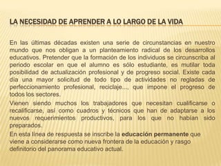 LA NECESIDAD DE APRENDER A LO LARGO DE LA VIDA
En las últimas décadas existen una serie de circunstancias en nuestro
mundo que nos obligan a un planteamiento radical de los desarrollos
educativos. Pretender que la formación de los individuos se circunscriba al
periodo escolar en que el alumno es sólo estudiante, es mutilar toda
posibilidad de actualización profesional y de progreso social. Existe cada
día una mayor solicitud de todo tipo de actividades no regladas de
perfeccionamiento profesional, reciclaje..., que impone el progreso de
todos los sectores.
Vienen siendo muchos los trabajadores que necesitan cualificarse o
recalificarse, así como cuadros y técnicos que han de adaptarse a los
nuevos requerimientos productivos, para los que no habían sido
preparados.
En esta línea de respuesta se inscribe la educación permanente que
viene a considerarse como nueva frontera de la educación y rasgo
definitorio del panorama educativo actual.

 