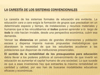 LA CARESTÍA DE LOS SISTEMAS CONVENCIONALES
La carestía de los sistemas formales de educación era evidente. La
educación cara a cara exigía la formación de grupos que precisaban en un
determinado espacio y tiempo, de instalaciones y recursos materiales y
humanos que si los vinculábamos al todos quieren aprender a lo largo de
toda la vida hacían inviable, desde una perspectiva económica, cubrir esa
demanda.
Vencer las distancias en países de grandes dimensiones y población
escasa y dispersa imponía nuevas propuestas metodológicas que
abaratasen la necesidad de que los estudiantes acudieran a las
poblaciones que disponían de instituciones presenciales.
El sentido de la rentabilidad de los presupuestos para educación
debía llevar a los poderes públicos al convencimiento de que invertir en
educación es aumentar el capital humano de una sociedad. Lo que sucede
es que a esas inversiones hay que extraerles la máxima rentabilidad en
cantidad y calidad, por eso han de buscarse modalidades educativas
eficaces y económicas.

 