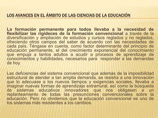 LOS AVANCES EN EL ÁMBITO DE LAS CIENCIAS DE LA EDUCACIÓN
La formación permanente para todos llevaba a la necesidad de
flexibilizar las rigideces de la formación convencional a través de la
diversificación y ampliación de estudios y cursos reglados y no reglados,
ofreciendo otros campos del saber de acuerdo con las necesidades de
cada país. Téngase en cuenta, como factor determinante del principio de
educación permanente, el del crecimiento exponencial del conocimiento
que empuja a tantos adultos a acudir a procesos de aprendizaje de
conocimientos y habilidades, necesarios para responder a las demandas
de hoy.
Las deficiencias del sistema convencional que además de la imposibilidad
estructural de atender a tan amplia demanda, se resistía a una innovación
que lo adecuase a los nuevos tiempos y exigencias sociales, llevaba a
imaginar nuevas formas de aprendizaje extramural, así como la búsqueda
de sistemas educativos innovadores que nos obligasen a un
replanteamiento de todas las presunciones convencionales sobre la
educación. Pero no olvidemos que la educación convencional es uno de
los sistemas más resistentes a los cambios.

 