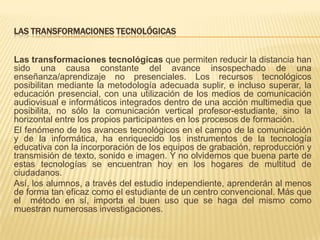LAS TRANSFORMACIONES TECNOLÓGICAS
Las transformaciones tecnológicas que permiten reducir la distancia han
sido una causa constante del avance insospechado de una
enseñanza/aprendizaje no presenciales. Los recursos tecnológicos
posibilitan mediante la metodología adecuada suplir, e incluso superar, la
educación presencial, con una utilización de los medios de comunicación
audiovisual e informáticos integrados dentro de una acción multimedia que
posibilita, no sólo la comunicación vertical profesor-estudiante, sino la
horizontal entre los propios participantes en los procesos de formación.
El fenómeno de los avances tecnológicos en el campo de la comunicación
y de la informática, ha enriquecido los instrumentos de la tecnología
educativa con la incorporación de los equipos de grabación, reproducción y
transmisión de texto, sonido e imagen. Y no olvidemos que buena parte de
estas tecnologías se encuentran hoy en los hogares de multitud de
ciudadanos.
Así, los alumnos, a través del estudio independiente, aprenderán al menos
de forma tan eficaz como el estudiante de un centro convencional. Más que
el método en sí, importa el buen uso que se haga del mismo como
muestran numerosas investigaciones.

 