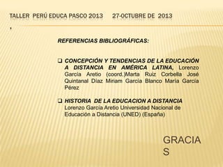 TALLER PERÚ EDUCA PASCO 2013

27-0CTUBRE DE 2013

.
REFERENCIAS BIBLIOGRÁFICAS:
 CONCEPCIÓN Y TENDENCIAS DE LA EDUCACIÓN
A DISTANCIA EN AMÉRICA LATINA, Lorenzo
García Aretio (coord.)Marta Ruiz Corbella José
Quintanal Díaz Miriam García Blanco María García
Pérez
 HISTORIA DE LA EDUCACION A DISTANCIA
Lorenzo García Aretio Universidad Nacional de
Educación a Distancia (UNED) (España)

GRACIA
S

 