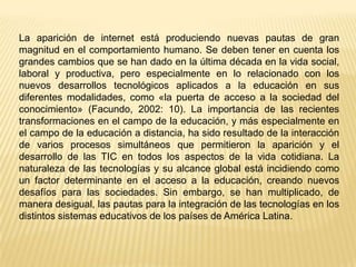 La aparición de internet está produciendo nuevas pautas de gran
magnitud en el comportamiento humano. Se deben tener en cuenta los
grandes cambios que se han dado en la última década en la vida social,
laboral y productiva, pero especialmente en lo relacionado con los
nuevos desarrollos tecnológicos aplicados a la educación en sus
diferentes modalidades, como «la puerta de acceso a la sociedad del
conocimiento» (Facundo, 2002: 10). La importancia de las recientes
transformaciones en el campo de la educación, y más especialmente en
el campo de la educación a distancia, ha sido resultado de la interacción
de varios procesos simultáneos que permitieron la aparición y el
desarrollo de las TIC en todos los aspectos de la vida cotidiana. La
naturaleza de las tecnologías y su alcance global está incidiendo como
un factor determinante en el acceso a la educación, creando nuevos
desafíos para las sociedades. Sin embargo, se han multiplicado, de
manera desigual, las pautas para la integración de las tecnologías en los
distintos sistemas educativos de los países de América Latina.

 