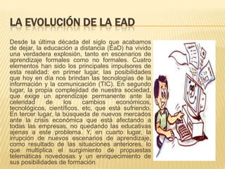 LA EVOLUCIÓN DE LA EAD
Desde la última década del siglo que acabamos
de dejar, la educación a distancia (EaD) ha vivido
una verdadera explosión, tanto en escenarios de
aprendizaje formales como no formales. Cuatro
elementos han sido los principales impulsores de
esta realidad: en primer lugar, las posibilidades
que hoy en día nos brindan las tecnologías de la
información y la comunicación (TIC). En segundo
lugar, la propia complejidad de nuestra sociedad,
que exige un aprendizaje permanente ante la
celeridad
de
los
cambios
económicos,
tecnológicos, científicos, etc, que está sufriendo.
En tercer lugar, la búsqueda de nuevos mercados
ante la crisis económica que está afectando a
todas las empresas, no quedando las educativas
ajenas a este problema. Y, en cuarto lugar, la
irrupción de nuevos escenarios de aprendizaje,
como resultado de las situaciones anteriores, lo
que multiplica el surgimiento de propuestas
telemáticas novedosas y un enriquecimiento de
sus posibilidades de formación.

 