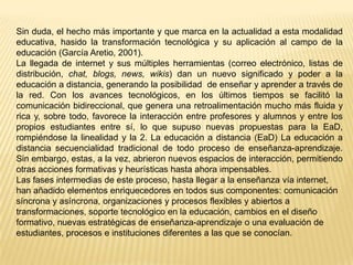 Sin duda, el hecho más importante y que marca en la actualidad a esta modalidad
educativa, hasido la transformación tecnológica y su aplicación al campo de la
educación (García Aretio, 2001).
La llegada de internet y sus múltiples herramientas (correo electrónico, listas de
distribución, chat, blogs, news, wikis) dan un nuevo significado y poder a la
educación a distancia, generando la posibilidad de enseñar y aprender a través de
la red. Con los avances tecnológicos, en los últimos tiempos se facilitó la
comunicación bidireccional, que genera una retroalimentación mucho más fluida y
rica y, sobre todo, favorece la interacción entre profesores y alumnos y entre los
propios estudiantes entre sí, lo que supuso nuevas propuestas para la EaD,
rompiéndose la linealidad y la 2. La educación a distancia (EaD) La educación a
distancia secuencialidad tradicional de todo proceso de enseñanza-aprendizaje.
Sin embargo, estas, a la vez, abrieron nuevos espacios de interacción, permitiendo
otras acciones formativas y heurísticas hasta ahora impensables.
Las fases intermedias de este proceso, hasta llegar a la enseñanza vía internet,
han añadido elementos enriquecedores en todos sus componentes: comunicación
síncrona y asíncrona, organizaciones y procesos flexibles y abiertos a
transformaciones, soporte tecnológico en la educación, cambios en el diseño
formativo, nuevas estratégicas de enseñanza-aprendizaje o una evaluación de
estudiantes, procesos e instituciones diferentes a las que se conocían.

 