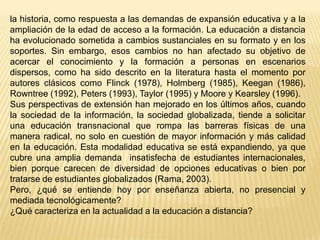 la historia, como respuesta a las demandas de expansión educativa y a la
ampliación de la edad de acceso a la formación. La educación a distancia
ha evolucionado sometida a cambios sustanciales en su formato y en los
soportes. Sin embargo, esos cambios no han afectado su objetivo de
acercar el conocimiento y la formación a personas en escenarios
dispersos, como ha sido descrito en la literatura hasta el momento por
autores clásicos como Flinck (1978), Holmberg (1985), Keegan (1986),
Rowntree (1992), Peters (1993), Taylor (1995) y Moore y Kearsley (1996).
Sus perspectivas de extensión han mejorado en los últimos años, cuando
la sociedad de la información, la sociedad globalizada, tiende a solicitar
una educación transnacional que rompa las barreras físicas de una
manera radical, no solo en cuestión de mayor información y más calidad
en la educación. Esta modalidad educativa se está expandiendo, ya que
cubre una amplia demanda insatisfecha de estudiantes internacionales,
bien porque carecen de diversidad de opciones educativas o bien por
tratarse de estudiantes globalizados (Rama, 2003).
Pero, ¿qué se entiende hoy por enseñanza abierta, no presencial y
mediada tecnológicamente?
¿Qué caracteriza en la actualidad a la educación a distancia?

 