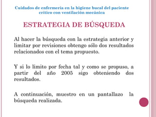 ESTRATEGIA DE BÚSQUEDA Al hacer la búsqueda con la estrategia anterior y limitar por revisiones obtengo sólo dos resultados relacionados con el tema propuesto.  Y si lo limito por fecha tal y como se propuso, a partir del año 2005 sigo obteniendo dos resultados. A continuación, muestro en un pantallazo  la búsqueda realizada.  Cuidados de enfermería en la higiene bucal del paciente crítico con ventilación mecánica 