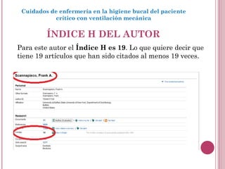 ÍNDICE H DEL AUTOR Cuidados de enfermería en la higiene bucal del paciente crítico con ventilación mecánica Para este autor el  Índice H es 19 . Lo que quiere decir que tiene 19 artículos que han sido citados al menos 19 veces.  