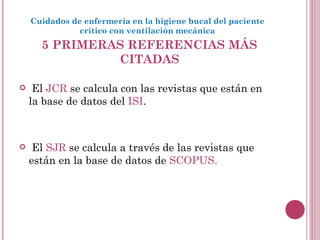 5 PRIMERAS REFERENCIAS MÁS CITADAS El  JCR  se calcula con las revistas que están en la base de datos del  ISI . El  SJR  se calcula a través de las revistas que están en la base de datos de  SCOPUS.  Cuidados de enfermería en la higiene bucal del paciente crítico con ventilación mecánica 