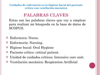 PALABRAS CLAVES Estas son las palabras claves que voy a emplear para realizar mi búsqueda en la base de datos de SCOPUS.  Enfermera: Nurse. Enfermería: Nursing. Higiene bucal: Oral Hygiene Paciente crítico: critical patient. Unidad de cuidados críticos: Intensive care unit. Ventilación mecánica: Respiration Artificial   Cuidados de enfermería en la higiene bucal del paciente crítico con ventilación mecánica 