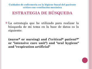 ESTRATEGIA DE BÚSQUEDA La estrategia que he utilizado para realizar la búsqueda de mi tema en la base de datos es la siguiente:  (nurse* or nursing) and ("critical* patient*" or "intensive care unit") and "oral hygiene" and "respiration artificial" Cuidados de enfermería en la higiene bucal del paciente crítico con ventilación mecánica 