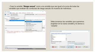 · Crear la variable “Riesgo sexual” como una variable que sea igual a la suma de todas las
variables que evalúen las conductas de riesgo sexual a la muestra de individuos.
Seleccionamos las variables que queremos
englobar en la nueva variable y le damos a
“aceptar:
 