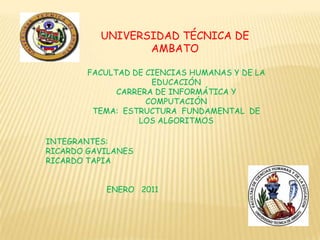 UNIVERSIDAD TÉCNICA DE AMBATO FACULTAD DE CIENCIAS HUMANAS Y DE LA EDUCACIÓN CARRERA DE INFORMÁTICA Y COMPUTACIÓN TEMA:  ESTRUCTURA  FUNDAMENTAL  DE LOS ALGORITMOS INTEGRANTES:  RICARDO GAVILANES RICARDO TAPIA ENERO   2011 