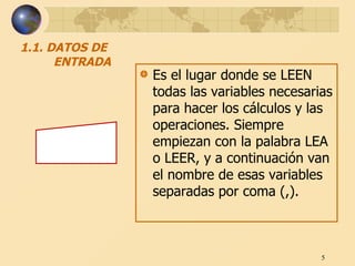 1.1. DATOS DE ENTRADA Es el lugar donde se LEEN todas las variables necesarias para hacer los cálculos y las operaciones. Siempre empiezan con la palabra LEA o LEER, y a continuación van el nombre de esas variables separadas por coma (,).  