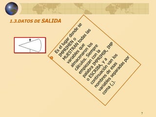 1.3.DATOS DE  SALIDA Es el lugar donde se IMPRIMEN o MUESTRAN todas las variables que almacenaron los cálculos. Siempre empiezan con la palabra IMPRIMIR, IMP o ESCRIBA, y a continuación van los nombres de esas variables separadas por coma (,).  