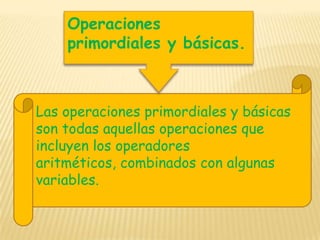 Operaciones primordiales y básicas.Las operaciones primordiales y básicas son todas aquellas operaciones que incluyen los operadores aritméticos, combinados con algunas variables.
