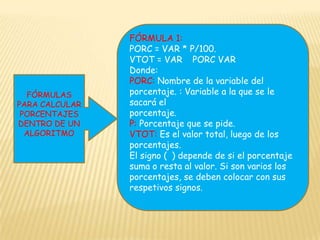 FÓRMULA 1:PORC = VAR * P/100.VTOT = VAR ± PORC VAR Donde:PORC: Nombre de la variable del porcentaje. : Variable a la que se le sacará elporcentaje.P: Porcentaje que se pide.VTOT: Es el valor total, luego de los porcentajes.El signo (±) depende de si el porcentaje suma o resta al valor. Si son varios los porcentajes, se deben colocar con sus respetivos signos.FÓRMULAS PARA CALCULAR PORCENTAJES DENTRO DE UN ALGORITMO