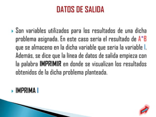    Son variables utilizados para los resultados de una dicha
    problema asignada. En este caso sería el resultado de A*B
    que se almaceno en la dicha variable que seria la variable I.
    Además, se dice que la línea de datos de salida empieza con
    la palabra IMPRIMIR en donde se visualizan los resultados
    obtenidos de la dicha problema planteada.

   IMPRIMA I
 