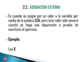  Escuando se asigna por un valor a la variable por
 medio de la palabra LEA; pero este valor sólo tomará
 cuando se haga una depuración o prueba de
 escritorio al ejercicio.

 Ejemplo:


 Lea X.
 