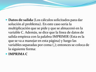 Proceso (son los cálculos a realizar). Para multiplicar dos números (A y B) se podría poner AxB, A.B o (A)(B); pero la multiplicación el algoritmos se representa por un asterisco. Por lo tanto se pone A * B. Además, la teoría dice que el cálculo se guarde en una variable (C), quedaría así: C = A * B 