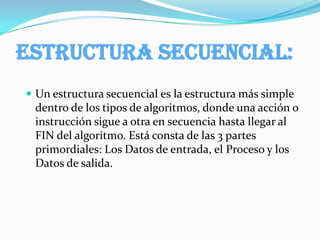 Tener un conocimiento básico.“ESTRUCTURA FUNDAMENTAL DE ALGORITMOS” Estructuras dentro de Algoritmos      Los algoritmos están conformados por varias estructuras fundamentales, cada una con sus respectivas divisiones. La primera estructura se trabajará en este elemento, y las otras en las dos siguientes. Estas estructuras son Estructuras secuenciales, Estructuras de decisión, Estructuras Caso y Estructuras repetitivas. 