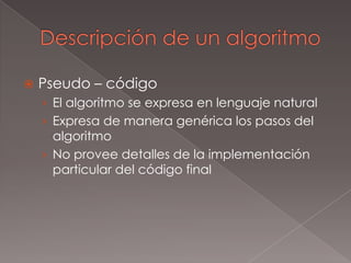 Descripción de un algoritmoPseudo – códigoEl algoritmo se expresa en lenguaje naturalExpresa de manera genérica los pasos del algoritmoNo provee detalles de la implementación particular del código final