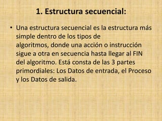 1. Estructura secuencial:Una estructura secuencial es la estructura más simple dentro de los tipos de algoritmos, donde una acción o instrucción sigue a otra en secuencia hasta llegar al FIN del algoritmo. Está consta de las 3 partes primordiales: Los Datos de entrada, el Proceso y los Datos de salida. 