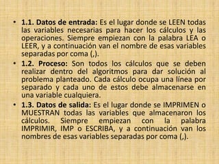 1.1. Datos de entrada: Es el lugar donde se LEEN todas las variables necesarias para hacer los cálculos y las operaciones. Siempre empiezan con la palabra LEA o LEER, y a continuación van el nombre de esas variables separadas por coma (,). 1.2. Proceso: Son todos los cálculos que se deben realizar dentro del algoritmos para dar solución al problema planteado. Cada cálculo ocupa una línea por separado y cada uno de estos debe almacenarse en una variable cualquiera. 1.3. Datos de salida: Es el lugar donde se IMPRIMEN o MUESTRAN todas las variables que almacenaron los cálculos. Siempre empiezan con la palabra IMPRIMIR, IMP o ESCRIBA, y a continuación van los nombres de esas variables separadas por coma (,).