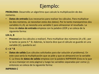 Ejemplo:PROBLEMA: Desarrolle un algoritmo que calcule la multiplicación de dos números. Datos de entrada (Los necesarios para realizar los cálculos. Para multiplicar los dos números, se necesitan estos dos datos). Por lo tanto manejaremos dos variables A y B, se necesita una variable C para almacenar el resultado. La línea de datos de entrada empieza con la palabra LEER y se coloca de la siguiente forma: LEA A, B Proceso(son los cálculos a realizar). Para multiplicar dos números (A y B) ; por lo tanto se pone A * B. Además, la teoría dice que el cálculo se guarde en una variable (C), quedaría así: C = A * B Datos de salida (Los cálculos solicitados para dar solución al problema). En este caso sería la multiplicación que se pide y que se almacenó en la variable C. La línea de datos de salida empieza con la palabra IMPRIMIR (Esta es la que se va a manejar en esta página) y luego las variables separadas por coma (,); entonces se coloca de la siguiente forma: IMPRIMA C