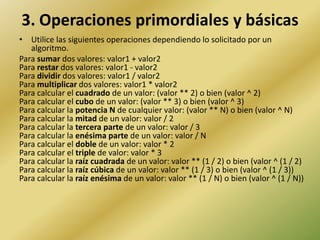 3. Operaciones primordiales y básicasUtilice las siguientes operaciones dependiendo lo solicitado por un algoritmo. Para sumar dos valores: valor1 + valor2Para restar dos valores: valor1 - valor2Para dividir dos valores: valor1 / valor2Para multiplicar dos valores: valor1 * valor2Para calcular el cuadrado de un valor: (valor ** 2) o bien (valor ^ 2)Para calcular el cubo de un valor: (valor ** 3) o bien (valor ^ 3)Para calcular la potencia N de cualquier valor: (valor ** N) o bien (valor ^ N)Para calcular la mitad de un valor: valor / 2Para calcular la tercera parte de un valor: valor / 3Para calcular la enésima parte de un valor: valor / NPara calcular el doble de un valor: valor * 2Para calcular el triple de valor: valor * 3Para calcular la raíz cuadrada de un valor: valor ** (1 / 2) o bien (valor ^ (1 / 2)Para calcular la raíz cúbica de un valor: valor ** (1 / 3) o bien (valor ^ (1 / 3))Para calcular la raíz enésima de un valor: valor ** (1 / N) o bien (valor ^ (1 / N))