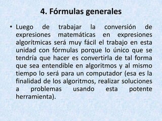 4. Fórmulas generales Luego de trabajar la conversión de expresiones matemáticas en expresiones algorítmicas será muy fácil el trabajo en esta unidad con fórmulas porque lo único que se tendría que hacer es convertirla de tal forma que sea entendible en algoritmos y al mismo tiempo lo será para un computador (esa es la finalidad de los algoritmos, realizar soluciones a problemas usando esta potente herramienta). 