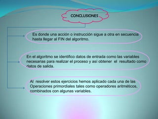 CONCLUSIONESEs donde una acción o instrucción sigue a otra en secuenciahasta llegar al FIN del algoritmo.En el algoritmo se identifico datos de entrada como las variables necesarias para realizar el proceso y así obtener  el  resultado como datos de salida.Al  resolver estos ejercicios hemos aplicado cada una de las Operaciones primordiales tales como operadores aritméticos, combinados con algunas variables.