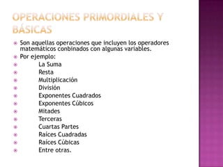 Son aquellas operaciones que incluyen los operadores matemáticos conbinados con algunas variables.Por ejemplo:          La Suma                                           Resta           Multiplicación                                   División          Exponentes Cuadrados                     Exponentes Cúbicos          Mitades            Terceras          Cuartas Partes          Raíces Cuadradas           Raíces Cúbicas          Entre otras.OPERACIONES PRIMORDIALES Y BÁSICAS