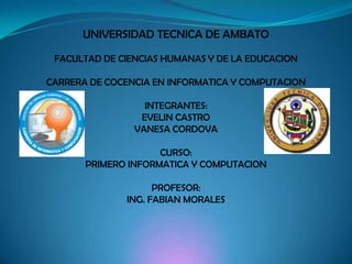 UNIVERSIDAD TECNICA DE AMBATO FACULTAD DE CIENCIAS HUMANAS Y DE LA EDUCACION CARRERA DE COCENCIA EN INFORMATICA Y COMPUTACION INTEGRANTES: EVELIN CASTRO VANESA CORDOVA CURSO: PRIMERO INFORMATICA Y COMPUTACION PROFESOR: ING. FABIAN MORALES 