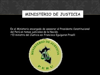 MINISTERIO DE JUSTICIA E s el Ministerio encargado de asesorar al Presidente Constitucional del Perú en temas judiciales de la Nación. El ministro  del Justicia  es:   Francisco Eguiguren Praelli 